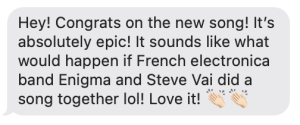 Hey! Congrats on the new song! It’s absolutely epic! It sounds like what would happen if French electronica band Enigma and Steve Vai did a song together lol! Love it! 